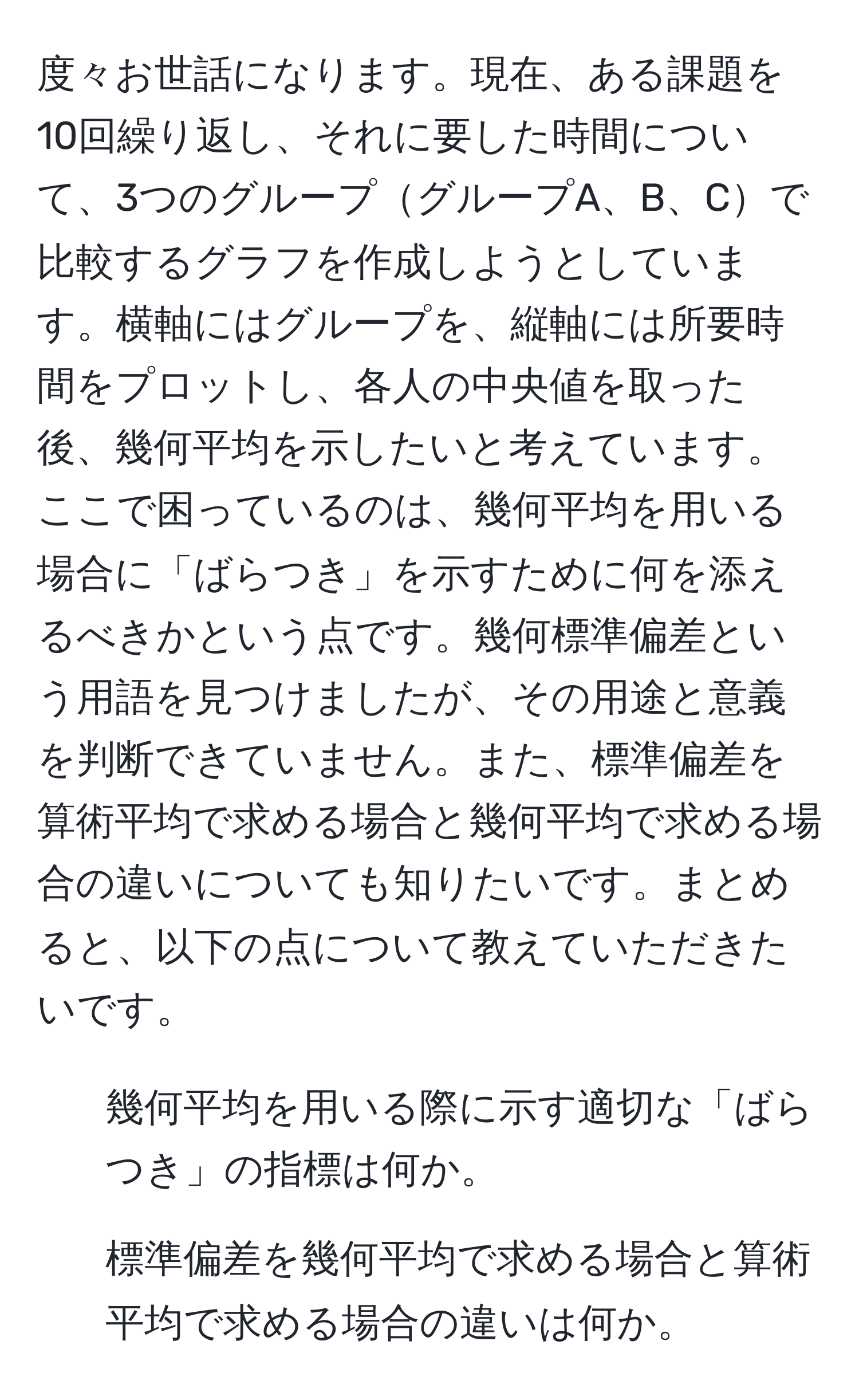 度々お世話になります。現在、ある課題を10回繰り返し、それに要した時間について、3つのグループグループA、B、Cで比較するグラフを作成しようとしています。横軸にはグループを、縦軸には所要時間をプロットし、各人の中央値を取った後、幾何平均を示したいと考えています。ここで困っているのは、幾何平均を用いる場合に「ばらつき」を示すために何を添えるべきかという点です。幾何標準偏差という用語を見つけましたが、その用途と意義を判断できていません。また、標準偏差を算術平均で求める場合と幾何平均で求める場合の違いについても知りたいです。まとめると、以下の点について教えていただきたいです。  
1. 幾何平均を用いる際に示す適切な「ばらつき」の指標は何か。  
2. 標準偏差を幾何平均で求める場合と算術平均で求める場合の違いは何か。