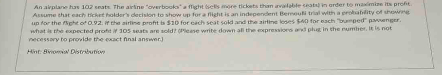 An airplane has 102 seats. The airline "overbooks" a flight (sells more tickets than available seats) in order to maximize its profit. 
Assume that each ticket holder's decision to show up for a flight is an independent Bernoulli trial with a probability of showing 
up for the flight of 0.92. If the airline proft is $10 for each seat sold and the airline loses $40 for each "bumped" passenger. 
what is the expected profit if 105 seats are sold? (Please write down all the expressions and plug in the number. It is not 
necessary to provide the exact final answer.) 
Hint: Binomial Distribution