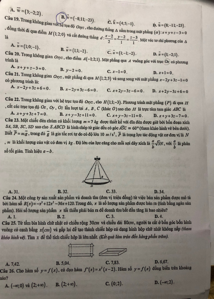 A. overline w=(3;-2;2). B. overline v=(-8;11;-23). C overline k=(4;5;-1).
D. overline u=(8;-11;-23).
Câu 19. Trong không gian với hệ tọa độ Oxy= , , cho đường thẳng A nằm trong mặt phẳng (#) :x+y+z-3=0
, đồng thời đi qua điểm M(1;2;0) và cắt đường thắng đ :  (x-2)/2 = (y-2)/1 = (z-3)/1 . Một véc tơ chỉ phương của Δ
là
A. vector u=(1;0;-1). B. overline u=(1;1;-2). c. overline u=(1;-1;-2). D. overline u=(1;-2;1).
Câu 20. Trong không gian Oxyz , cho điểm
trình là A(-1;2;1) Mặt phẳng qua A vuông góc với trục Ox có phương
A. x+y+z-3=0. B. y-2=0. C. x-1=0. D. x+1=0.
Câu 21. Trong không gian Oxyz , mặt phẳng đi qua M(1;2;3) và song song với mặt phẳng x-2y+3z-1=0
có phương trình là:
A. x-2y+3z+6=0. B. x-2y+3z-6=0. C. x+2y-3z-6=0. D. x+2y-3z+6=0
Câu 22. Trong không gian với hệ trục tọa độ Oxyz , cho H(1;1;-3). Phương trình mặt phẳng (P) đi qua H
, cắt các trục tọa độ Ox, Oy , Oz lần lượt tại A, B , C (khác O) sao cho H là trực tâm tam giác ABC là
A. x+y+3z+7=0. B. x+y-3z+11=0. C. x+y-3z-11=0. D. x+y+3z-7=0.
Câu 23. Một chiếc đèn chùm có khối lượng m=7 kg được thiết kể với đĩa đèn được giữ bởi bốn đoạn xích
SA, SB, SC, SD sao cho S.ABCD là hình chóp tử giác đều có góc widehat ASC=60° (tham khảo hình vẽ bên dưới).
Biết overline P=moverline g , trong đó overline g là gia tốc rơi tự do có độ lớn 10m/s^2,overline P là trọng lực tác động vật cơ đơn vị là N
, m là khối lượng của vật có đơn vị kg . Độ lớn của lực căng cho mỗi sợi dây xích là  a/b sqrt(3)N , với  a/b  là phân
số tối giản. Tính hiệu a-b.
A. 31. B. 32. C. 33. D. 34.
Câu 24. Một công ty sản xuất sản phẩm và doanh thu (đơn vị triệu đồng) từ việc bán sản phẩm được mô tả
bởi hàm số R(x)=-x^3+12x^2-36x+120 2. Trong đó, x là số lượng sản phẩm được bán ra (tính bằng ngân sản
phẩm). Hỏi số lượng sản phẩm x tối thiều phải bán ra đề doanh thu bắt đầu tăng là bao nhiêu?
A. 1. B. 2. C. 3. D. 4.
Câu 25. Từ tấm bìa hình chữ nhật có chiều rộng 30cm và chiều dài 80cm, người ta cắt ở bốn góc bốn hình
vuông có cạnh bằng x(cm) và gấp lại để tạo thành chiếc hộp có đạng hình hộp chữ nhật không nắp (tham
khảo hình vẽ). Tìm x đề thể tích chiếc hộp là lớn nhất. (Kết quả làm tròn đến hàng phần trăm).
A. 7,42. B. 5,04. C. 7,83. D. 6,67.
Câu 26. Cho hàm số y=f(x) , có đạo hàm f'(x)=x^2(x-2). Hàm số y=f(x) đồng biến trên khoảng
não?
A. (-∈fty ;0) và (2;+∈fty ). B. (2;+∈fty ). C. (0;2). D. (-∈fty ;2).