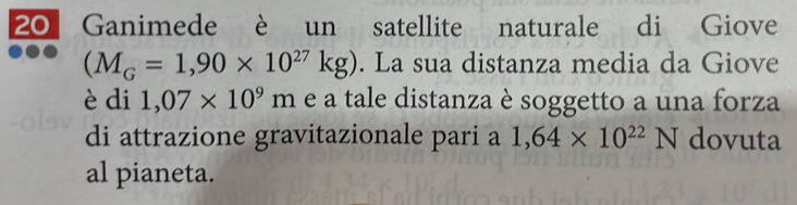 Ganimede è un satellite naturale di Giove
(M_G=1,90* 10^(27)kg). La sua distanza media da Giove 
è di 1,07* 10^9m e a tale distanza è soggetto a una forza 
di attrazione gravitazionale pari a 1,64* 10^(22)N dovuta 
al pianeta.