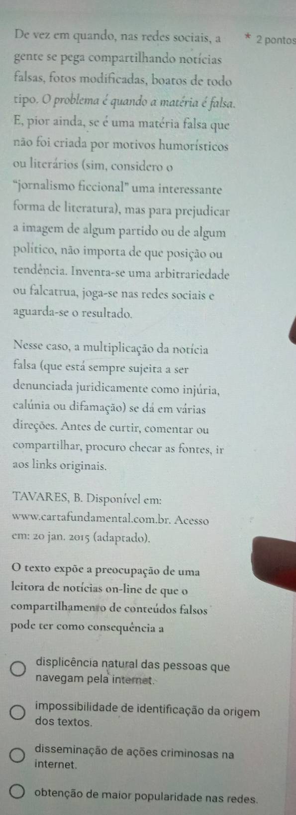 De vez em quando, nas redes sociais, a 2 pontos
gente se pega compartilhando notícias
falsas, fotos modificadas, boatos de todo
tipo. O problema é quando a matéria é falsa.
E, pior ainda, se é uma matéria falsa que
não foi criada por motivos humorísticos
ou literários (sim, considero o
“jornalismo ficcional” uma interessante
forma de literatura), mas para prejudicar
a imagem de algum partido ou de algum
político, não importa de que posição ou
tendência. Inventa-se uma arbitrariedade
ou falcatrua, joga-se nas redes sociais e
aguarda-se o resultado.
Nesse caso, a multiplicação da notícia
falsa (que está sempre sujeita a ser
denunciada juridicamente como injúria,
calúnia ou difamação) se dá em várias
direções. Antes de curtir, comentar ou
compartilhar, procuro checar as fontes, ir
aos links originais.
TAVARES, B. Disponível em:
www.cartafundamental.com.br. Acesso
em: 20 jan. 2015 (adaptado).
O texto expõe a preocupação de uma
leitora de notícias on-line de que o
compartilhamento de conteúdos falsos
pode ter como consequência a
displicência natural das pessoas que
navegam pela internet.
impossibilidade de identificação da origem
dos textos.
disseminação de ações criminosas na
internet.
obtenção de maior popularidade nas redes.