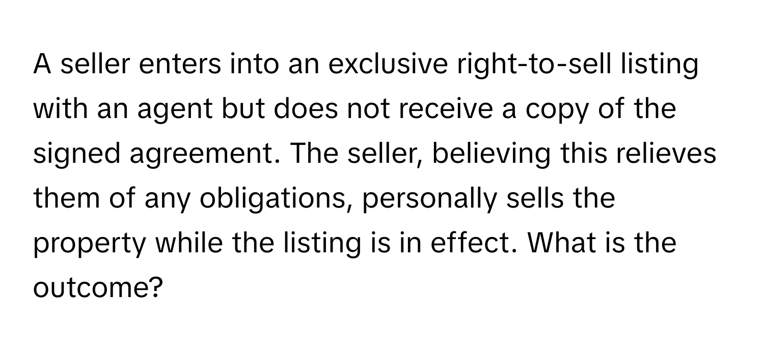 A seller enters into an exclusive right-to-sell listing with an agent but does not receive a copy of the signed agreement. The seller, believing this relieves them of any obligations, personally sells the property while the listing is in effect. What is the outcome?