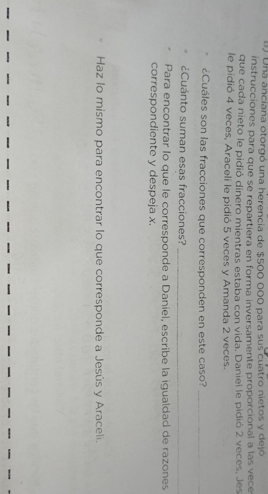 Una anciana otorgó una herencia de $500 000 para sus cuatro nietos y dejó 
instrucciones para que se repartiera en forma inversamente proporcional a las vece 
que cada nieto le pidió dinero mientras estaba con vida. Daniel le pidió 2 veces, Jes 
le pidió 4 veces, Araceli le pidió 5 veces y Amanda 2 veces. 
¿Cuáles son las fracciones que corresponden en este caso?_ 
¿Cuánto suman esas fracciones?_ 
Para encontrar lo que le corresponde a Daniel, escribe la igualdad de razones 
correspondiente y despeja x. 
Haz lo mismo para encontrar lo que corresponde a Jesús y Araceli.