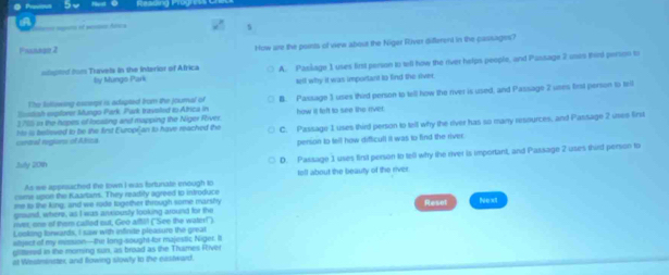 A

Pranago 2 How are the pornts of view about the Niger River different in the cassages?
sgtind from Travels in the Interior of Africa by Mungo Park A. Paskage 1 uses first person to tell how the river helps people, and Passage 2 usus thid person to
tell why it was important to find the river
Sostish exptorer Mungo Park Park travoled to Africa in B. Passage 3 uses third person to tell how the river is used, and Passage 2 ures first person to tell
The Iutlowing excerps is adspted fon the journal of
1785 in the hopes of locating and mapping the Niger River how it feft to see the river.
cerdal regiors of Afica Hte is believed to be the first Européan to have reached the C. Passage 1 uses third person to tell why the river has so many resources, and Passage 2 usee first
person to tell how difficull it was to find the river.
July 201n D. Passage 1 uses first person to tell why the river is important, and Passage 2 uses third person to
As we appesached the town I was fortunate enough to tell about the beauty of the river
come upon the Kaartans. They readity agreed to introduce
me to the king; and we rode together through some marshy Reset Next
ground, where, as I was arvously looking around for the
rver; one of them called out, Geo afftil! ("See the water!")
Looking forwards, I saw with infinite pleasure the great
etject of my mission—the long-sought-for mujestic Niger. I
glittered in the moming sun, as broad as the Thsmes River
at Westminster, and flowing slowly to the eastward.