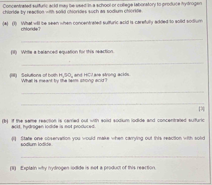 Concentrated sulfuric acid may be used in a school or college laboratory to produce hydrogen 
chloride by reaction with solid chlorides such as sodium chloride. 
(a) (1) What will be seen when concentrated sulfuric acid is carefully added to solid sodium 
chloride? 
_ 
(iI) Write a balanced equation for thIs reaction. 
_ 
(III) Solutions of both H_2SO_4 and HC1are strong acids. 
What is meant by the term strong acid? 
_ 
_ 
[3] 
(b) If the same reaction is carried out with solid sodium lodide and concentrated sulfuric 
acld, hydrogen iodide is not produced. 
(i) State one observation you would make when carrying out this reaction with solid 
sodium iodide. 
_ 
(Ii) Explain why hydrogen lodide is not a product of this reaction. 
_