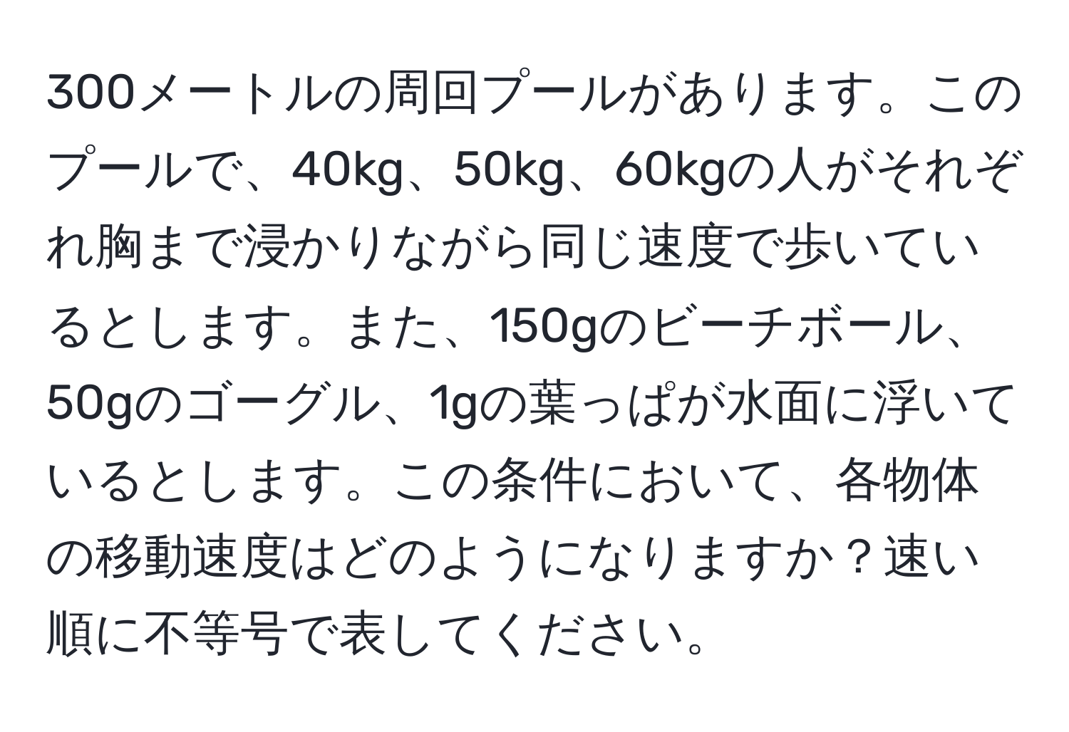 300メートルの周回プールがあります。このプールで、40kg、50kg、60kgの人がそれぞれ胸まで浸かりながら同じ速度で歩いているとします。また、150gのビーチボール、50gのゴーグル、1gの葉っぱが水面に浮いているとします。この条件において、各物体の移動速度はどのようになりますか？速い順に不等号で表してください。