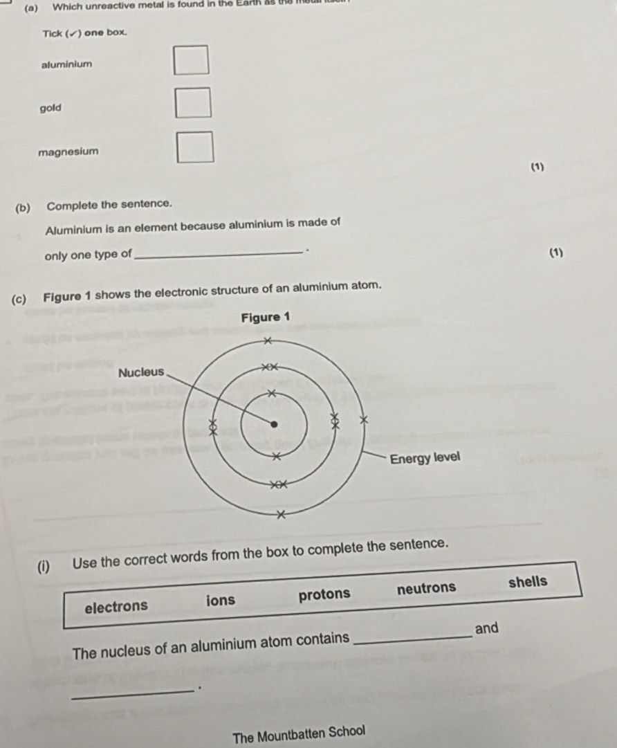 Which unreactive metal is found in the Earth as the
Tick (✓) one box.
aluminium
gold
magnesium
(1)
(b) Complete the sentence.
Aluminium is an element because aluminium is made of
only one type of_
.
(1)
(c) Figure 1 shows the electronic structure of an aluminium atom.
(i) Use the correct words from the box to complete the sentence.
electrons ions protons neutrons shells
The nucleus of an aluminium atom contains _and
_.
The Mountbatten School