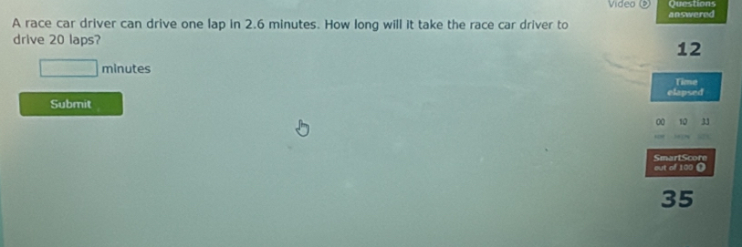 Video Questions 
A race car driver can drive one lap in 2.6 minutes. How long will it take the race car driver to answered 
drive 20 laps?
12
□ minutes
Time 
elapsed 
Submit 
00 10 
SmartScore 
out of 100 D
35