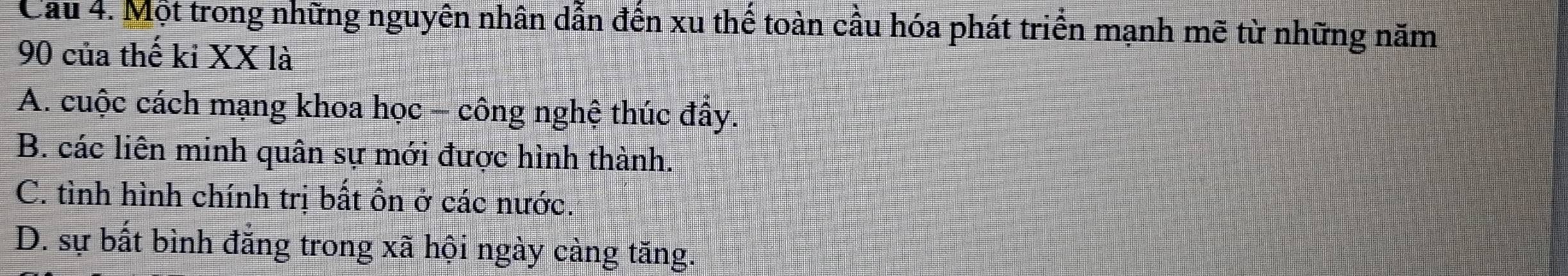 Cầu 4. Một trong những nguyên nhân dẫn đến xu thế toàn cầu hóa phát triển mạnh mẽ từ những năm
90 của thế kỉ XX là
A. cuộc cách mạng khoa học - công nghệ thúc đẩy.
B. các liên minh quân sự mới được hình thành.
C. tình hình chính trị bất ổn ở các nước.
D. sự bất bình đẳng trong xã hội ngày càng tăng.