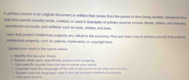 A primary source is an original document or artifact that comes from the period of time being studled. Someone from 
that time period actually wrote, created, or used it. Examples of primary sources include diaries, letters, oral histories, 
eyewitness accounts, and artifacts such as tools, clothes, and laws. 
Laws that protect intellectual property are critical to the economy. Find and read a law (a primary source) that protects 
intellectual property, such as patents, trademarks, or copyright laws. 
Upload your work in the space below: 
a. Identify the law you chose. 
Explain what parts specifically protect such property. 
c. Use specific quotes from the law to prove your points. 
d Consider how the language of the law is structured to be clear and concise. 
e Explain how the language used in the law protects intellectual property. 
f. Cite your source.