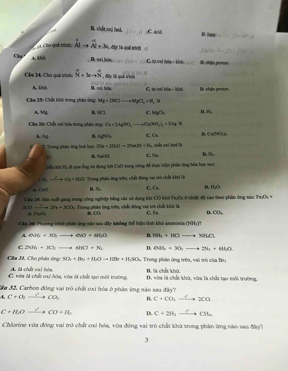 Chứ
B. chất oxi hoá. C. acid.
D t
0 +3
23. Cho quá trình: Al Al+3e , đây là quá trình
Câu A. khử. B. oxi hóa C tự xi hóa -kha D. nhận proton.
Câu 24. Cho quá trình: beginarrayr +5 Nendarray +3eto beginarrayr +2 Nendarray , đây là quá trình
A. khử. B. oxi hóa. C. tự oxi hóa - khử. D. nhận proton.
*  Câu 25: Chất khử trong phản ứng: Mg+2HCl to MgCl_2+H_2 là
A. Mg. B. HCl. C. MgCl_2.
D. H_2.
Câu 26: Chất oxi hóa trong phản ứng: Cu+2AgNO_3to Cu(NO_3)_2+2Agla
A. Ag. B. AgNO_3. C. Cu.
D. Cu(NO_3)_2.
7. Trong phản ứng hoá học: 2Na+2H_2Oto 2NaOH+H_2, , chất oxi hoá là
O. B. NaOH. C. Na. D. H_2.
Dẫn khí H_2 đi qua ống sứ đựng bột CuO nung nóng để thực hiện phản ứng hóa học sau:
+H_2to Cu+H_2O 1. Trong phản ứng trên, chất đóng vai trò chất khử là
A. CuO. B. H_2. C. Cu. D. H_2O.
Câu 29. Sân xuất gang trong công nghiệp bằng các sử dụng khí CO khử Fe_2O_3 ở nhiệt độ cao theo phản ứng sau: Fe_2O_3+
3CO xrightarrow t^o2Fe+3CO_2. Trong phản ứng trên, chất đóng vai trò chất khử là
A. Fe_2O_3. B. CO. C. Fe. D. CO_2.
Câu 30: Phương trình phản ứng nào sau đây không thể hiện tính khử ammonia ( (NH_3) )?
A. 4NH_3+5O_2to 4NO+6H_2O. B. NH_3+HClto NH_4Cl.
C. 2NH_3+3Cl_2to 6HCl+N_2. D. 4NH_3+3O_2to 2N_2+6H_2O.
Câu 31. Cho phản ứng: SO_2+Br_2+H_2Oto HBr+H_2SO_4. Trong phản ứng trên, vai trò của Brz
A. là chất oxi hóa. B. là chất khử.
C. vừa là chất oxi hóa, vừa là chất tạo môi trường. D. vừa là chất khử, vừa là chất tạo môi trường.
Tâu 32. Carbon đóng vai trò chất oxi hóa ở phản ứng nào sau đây?
A. C+O_2xrightarrow t^0CO_2.
B. C+CO_2xrightarrow t°2CO.
C+H_2Oxrightarrow t^0CO+H_2.
D. C+2H_2xrightarrow t^0CH_4.
Chlorine vừa đóng vai trò chất oxi hóa, vừa đóng vai trò chất khử trong phản ứng nào sau đây?
3