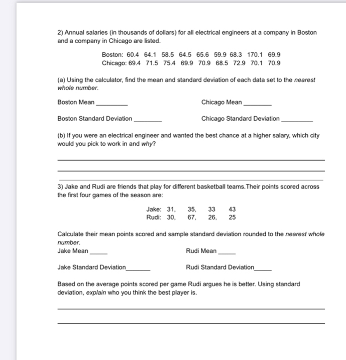 Annual salaries (in thousands of dollars) for all electrical engineers at a company in Boston 
and a company in Chicago are listed. 
Boston: 60.4 64.1 58.5 64.5 65.6 59.9 68.3 170.1 69.9
Chicago: 69.4 71.5 75.4 69.9 70.9 68.5 72.9 70.1 70.9
(a) Using the calculator, find the mean and standard deviation of each data set to the nearest 
whole number. 
Boston Mean _Chicago Mean_ 
Boston Standard Deviation _Chicago Standard Deviation_ 
(b) If you were an electrical engineer and wanted the best chance at a higher salary, which city 
would you pick to work in and why? 
_ 
_ 
_ 
3) Jake and Rudi are friends that play for different basketball teams.Their points scored across 
the first four games of the season are: 
Jake: 31, 35, 33 43 
Rudi: 30, , 67, 26, 25
Calculate their mean points scored and sample standard deviation rounded to the nearest whole 
number. 
_ 
Jake Mean Rudi Mean 
_ 
_ 
Jake Standard Deviation Rudi Standard Deviation 
_ 
Based on the average points scored per game Rudi argues he is better. Using standard 
deviation, explain who you think the best player is. 
_ 
_