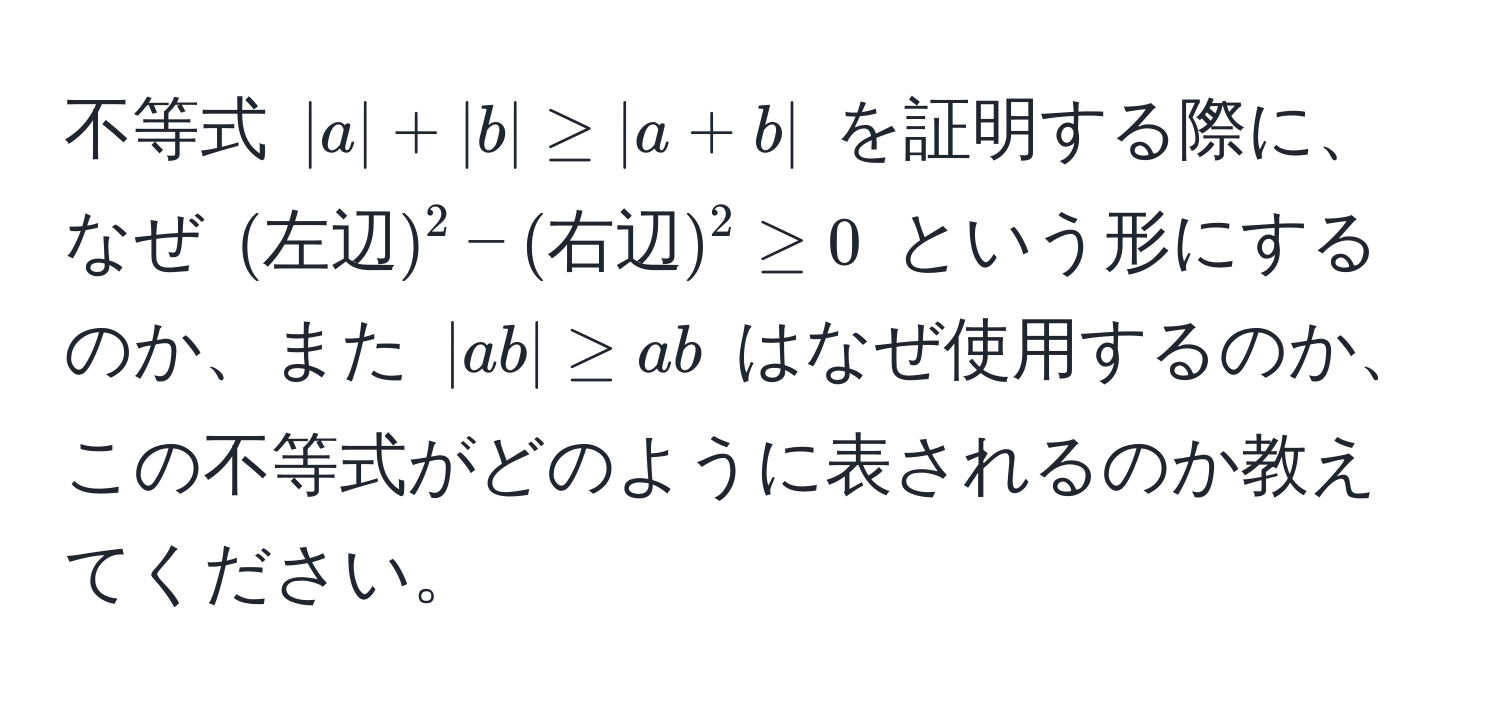 不等式 $|a| + |b| ≥ |a + b|$ を証明する際に、なぜ $(左辺)^2 - (右辺)^2 ≥ 0$ という形にするのか、また $|ab| ≥ ab$ はなぜ使用するのか、この不等式がどのように表されるのか教えてください。