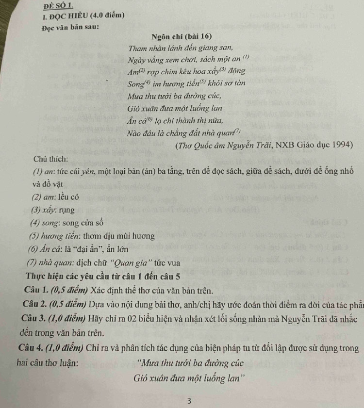 Đè SÓ 1.
I. ĐQC HIÈU (4.0 điễm)
Đọc văn bản sau:
Ngôn chí (bài 16)
Tham nhàn lánh đến giang san,
Ngày vắng xem chơi, sách một an (''
Am^((2)) rợp chim kêu hoa xấy động
Song) im hương tiển) khỏi sơ tàn
Mưa thu tưới ba đường cúc,
Gió xuân đưa một luống lan
Ân ca^((6)) lọ chi thành thị nữa,
Nào đâu là chẳng đất nhà quan?)
(Thơ Quốc âm Nguyễn Trãi, NXB Giáo dục 1994)
Chú thích:
(1) an: tức cái yên, một loại bàn (án) ba tầng, trên đề đọc sách, giữa đề sách, dưới để ống nhổ
và đồ vặt
(2) am: lều cỏ
(3) xẩy: rụng
(4) song: song cửa sổ
(5) hương tiển: thơm dịu mùi hương
(6) Ấn cả: là “đại ần”, ẩn lớn
(7) nhà quan: dịch chữ “Quan gia” tức vua
Thực hiện các yêu cầu từ câu 1 đến câu 5
Câu 1. (0,5 điểm) Xác định thể thơ của văn bản trên.
Câu 2. (0,5 điểm) Dựa vào nội dung bài thơ, anh/chị hãy ước đoán thời điểm ra đời của tác phần
Câu 3. (1,0 điễm) Hãy chỉ ra 02 biểu hiện và nhận xét lối sống nhàn mà Nguyễn Trãi đã nhắc
đến trong văn bản trên.
Câu 4. (1,0 điểm) Chỉ ra và phân tích tác dụng của biện pháp tu từ đổi lập được sử dụng trong
hai câu thơ luận:  'Mưa thu tưới ba đường cúc
Gió xuân đưa một luống lan''
3