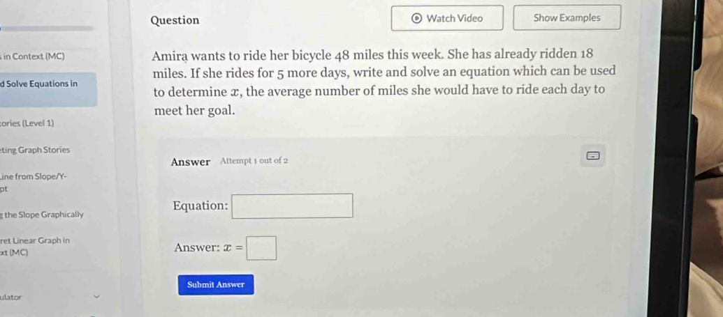 Question Watch Video Show Examples 
in Context (MC) Amira wants to ride her bicycle 48 miles this week. She has already ridden 18
miles. If she rides for 5 more days, write and solve an equation which can be used 
d Solve Equations in 
to determine æ, the average number of miles she would have to ride each day to 
meet her goal. 
tories (Level 1) 
ting Graph Stories 
Answer Attempt 1 out of 2 
Line from Slope/Y- 
pt 
Equation: □ 
the Slope Graphically 
ret Linear Graph in 
xt (MC) Answer: x=□
Submit Answer 
ulator