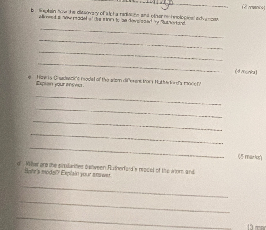 Explain how the discovery of alpha radiation and other technological advances 
allowed a new model of the atom to be developed by Rutherford. 
_ 
_ 
_ 
_ 
(4 marks) 
c How is Chadwick's model of the atom different from Rutherford's model? 
Explain your answer. 
_ 
_ 
_ 
_ 
_ 
(5 marks) 
d What are the similarities between Rutherford's model of the atom and 
Sphr's model? Explain your answer. 
_ 
_ 
_ 
(3 mar