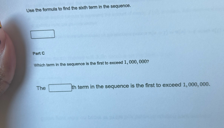 Use the formula to find the sixth term in the sequence. 
□ 
Part C 
Which term in the sequence is the first to exceed 1, 000, 000? 
The □ th term in the sequence is the first to exceed 1,000,000.