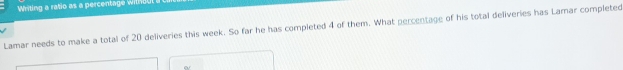 Writing a ratio as a percentage with d 
Lamar needs to make a total of 20 deliveries this week. So far he has completed 4 of them. What percentage of his total deliveries has Lamar completed