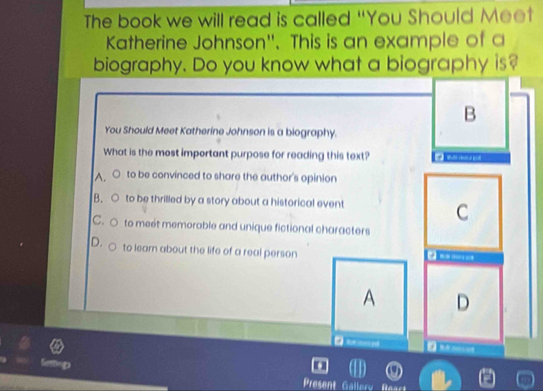 The book we will read is called “You Should Meet
Katherine Johnson". This is an example of a
biography. Do you know what a biography is?
B
You Should Meet Katherine Johnson is a biography.
What is the most important purpose for reading this text?
A. to be convinced to share the author's opinion
B. to be thrilled by a story about a historical event
C
C. to meét memorable and unique fictional characters
D. to learn about the life of a real person

A
D
Nosting
Present Gallery Rea