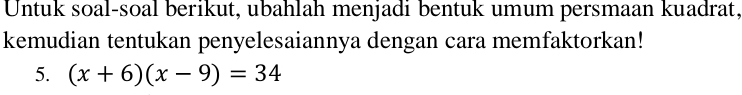 Untuk soal-soal berikut, ubahlah menjadi bentuk umum persmaan kuadrat, 
kemudian tentukan penyelesaiannya dengan cara memfaktorkan! 
5. (x+6)(x-9)=34