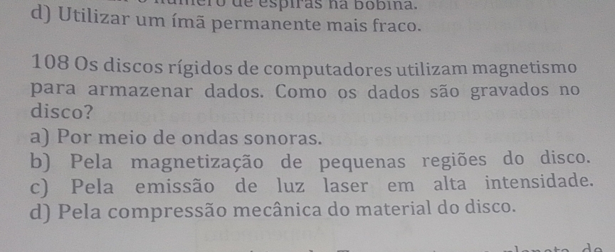 de espiras na bobina.
d) Utilizar um ímã permanente mais fraco.
108 Os discos rígidos de computadores utilizam magnetismo
para armazenar dados. Como os dados são gravados no
disco?
a) Por meio de ondas sonoras.
b) Pela magnetização de pequenas regiões do disco.
c) Pela emissão de luz laser em alta intensidade.
d) Pela compressão mecânica do material do disco.