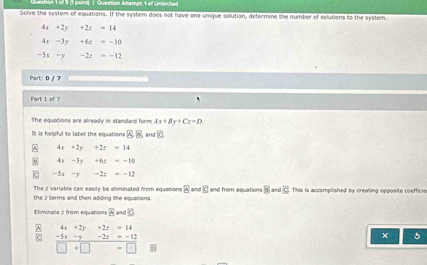 ( Question Attempt: 1 of Unilmited
Solve the system of equations. If the system does not have one unique solution, determine the number of solutions to the system.
4x+2y+2z=14
4x-3y +6z=-10
-5x - -2z=-12
Part: 0 / 7
Part 1 of 7
The equations are already in standard form Ax+By+Cz=D. 
It is helpful to label the equations A,B and c^(4x+2y +2z =14
4x-3y +6z=-10
−5x -y -2z=-12
The z variable can easily be eliminated from equations boxed A) and boxed CK> and from equations boxed 8 and c This is accomplished by creating opposite coefficie
the terms and then adding the equations.
Eliminate z from equations A and c.
4x+2y+2z=14
C -5x-y-2z=-12
×
□ +□ =□