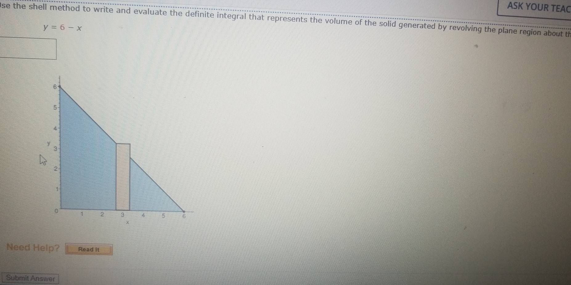 ASK YOUR TEAC 
se the shell method to write and evaluate the definite integral that represents the volume of the solid generated by revolving the plane region about th
y=6-x
Need Help? Read It 
Submit Answer