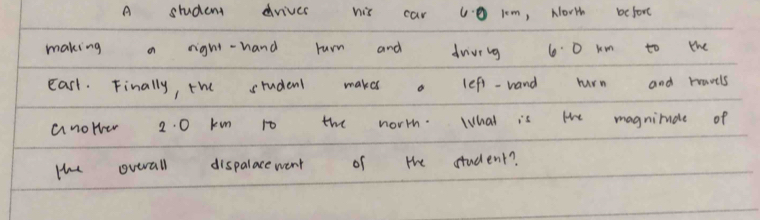 A student drives his car v0 1m, North beforc 
making a right-hand rurn and driviig 60 km to the 
easl. Finally, the student makes a lefi-wand rurn and havels 
anower 2. 0 km to the worrh. What is the magnimudle of 
te overall dispalacewent of the student?