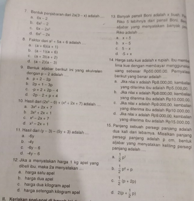 Bentuk penjabaran dari 2x(3-x) adaiah .... 13. Banyak pensil Boni adalah x buah p
a. 6x-2
b. 6x^2-2
Riko 5 lebihnya dari pensil Boni Bo
c. 6x-2x^2
aljabar yang menyatakan banyak p
d. 6x^2-2x
Riko adalah_
a x+5
8. Faktor dari a^2+5a+6 adalah .... b. x-5
a (a+6)(a+1)
b. (a-1)(a+6)
C. 5-x
d. -5+x
C. (a+3)(a+2)
d. (a-2)(a-3)
14. Harga satu kue adalah x rupiah. ibu membe
lima kue dengan membayar menggunak
9. Bentuk aljabar berikut ini yang ekuivalen uang sebesar Rp50,000,00. Pernyala
dengan p-2 adalah .... berikut yang benar adalah
a. p+2-2p a. Jika nilai x adalah Rp8.000,00, kembalia
b. 2p+1-3p
yang diterima ibu adaiah Rp5.000,00.
c. · p+2+2p-4 b. Jika nilai x adalah Rp8.000,00, kembalia
d. 2p-2+p+4 yang diterima ibu adalah Rp10.000,00
10. Hasil dari (2x^2-6)+(x^2+2x+7) adalah .... c. Jika nilai x adalah Rp9.000,00, kembalian
a. 3x^2+2x+7 yang diterima ibu adalah Rp10.000,00
b. 3x^2+2x+1 d. Jika nilai x adalah Rp9.000,00, kembalian
c. x^2-2x+7 yang diterima ibu adalah Rp15.000.00.
d. x^2-2x+1 15. Panjang sebuah persegi panjang adalah
dua kali dari lebamya. Misalkan panjang
11. Hasil dari (y-3)-(5y+3) adalah .... persegi panjang adalah p cmbentuk
a. -6y
b -4y
aljabar yang menyatakan keliling persegi
C. -6y-6 panjang adalah ....
d. -4y-6
a.  1/2 p^2
12. Jika a menyatakan harga 1 kg apel yang  1/2 p^2+p
dibeli ibu, maka 2a menyatakan .... b.
a. harga satu apel
b. harga dua apel
C.  1/2 (p+2p)
c. harga dua kilogram apel
d. harga setengah kilogram apel d. 2(p+ 1/2 p)