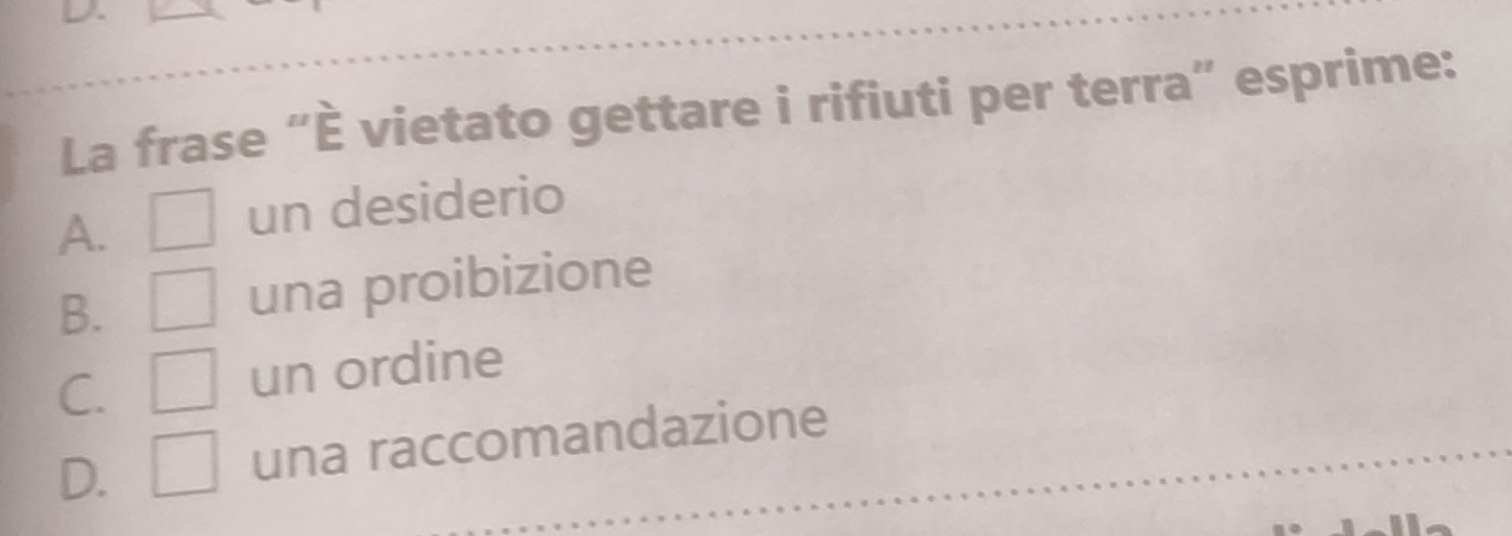 La frase “È vietato gettare i rifiuti per terra” esprime:
A. □ un desiderio
B. □ una proibizione
C. □ un ordine
D. □ una raccomandazione