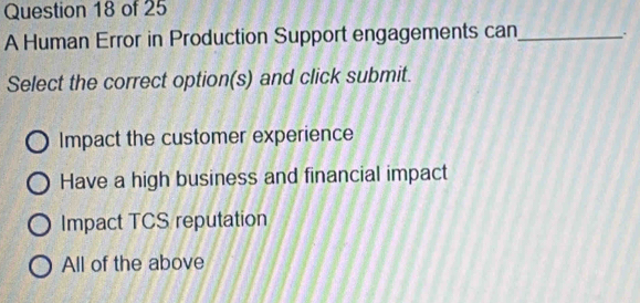 A Human Error in Production Support engagements can_
Select the correct option(s) and click submit.
Impact the customer experience
Have a high business and financial impact
Impact TCS reputation
All of the above