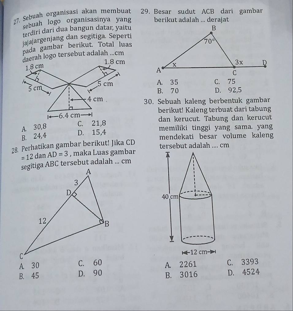 27, Sebuah organisasi akan membuat  a 29. Besar sudut ACB dari gambar
sebuah logo organisasinya yang berikut adalah ... derajat
terdiri dari dua bangun dataı, yaitu
jajajargenjang dan segitiga. Seperti
pada gambar berikut. Total luas
daerah logo tersebut adalah ...cm
A. 35
C. 75
B. 70
D. 92,5
30. Sebuah kaleng berbentuk gambar
berikut! Kaleng terbuat dari tabung
dan kerucut. Tabung dan kerucut
A. 30,8 C. 21,8
memiliki tinggi yang sama. yang
B. 24,4 D. 15,4
mendekati besar volume kaleng
28. Perhatikan gambar berikut! Jika CD tersebut adalah .... cm
=12danAD=3 , maka Luas gambar
A. 30
A. 2261 C. 3393
B. 45 D. 90
B. 3016 D. 4524