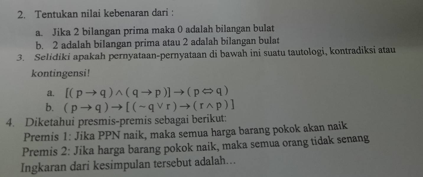 Tentukan nilai kebenaran dari : 
a. Jika 2 bilangan prima maka 0 adalah bilangan bulat 
b. 2 adalah bilangan prima atau 2 adalah bilangan bulat 
3. Selidiki apakah pernyataan-pernyataan di bawah ini suatu tautologi, kontradiksi atau 
kontingensi! 
a. [(pto q)wedge (qto p)]to (pLeftrightarrow q)
b. (pto q)to [(sim qvee r)to (rwedge p)]
4. Diketahui presmis-premis sebagai berikut: 
Premnis 1: Jika PPN naik, maka semua harga barang pokok akan naik 
Premis 2: Jika harga barang pokok naik, maka semua orang tidak senang 
Ingkaran dari kesimpulan tersebut adalah...