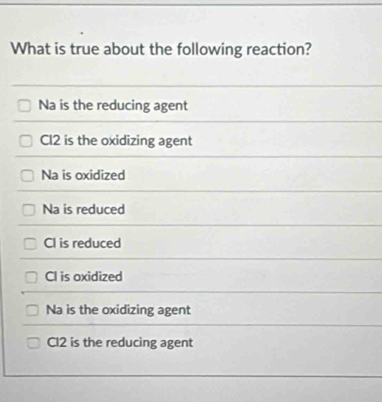 What is true about the following reaction?
Na is the reducing agent
Cl2 is the oxidizing agent
Na is oxidized
Na is reduced
CI is reduced
CI is oxidized
Na is the oxidizing agent
Cl2 is the reducing agent