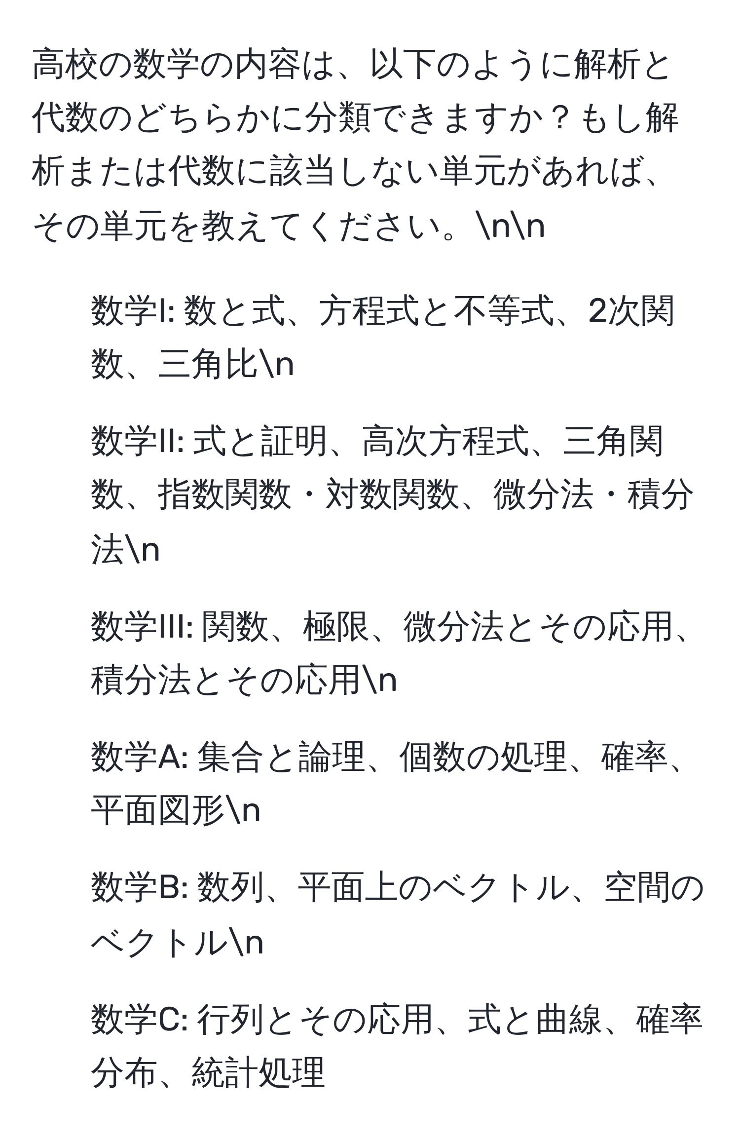 高校の数学の内容は、以下のように解析と代数のどちらかに分類できますか？もし解析または代数に該当しない単元があれば、その単元を教えてください。nn
- 数学I: 数と式、方程式と不等式、2次関数、三角比n
- 数学II: 式と証明、高次方程式、三角関数、指数関数・対数関数、微分法・積分法n
- 数学III: 関数、極限、微分法とその応用、積分法とその応用n
- 数学A: 集合と論理、個数の処理、確率、平面図形n
- 数学B: 数列、平面上のベクトル、空間のベクトルn
- 数学C: 行列とその応用、式と曲線、確率分布、統計処理