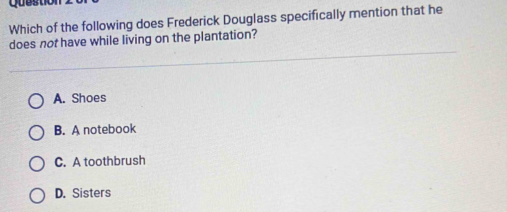 Question
Which of the following does Frederick Douglass specifically mention that he
does not have while living on the plantation?
A. Shoes
B. A notebook
C. A toothbrush
D. Sisters