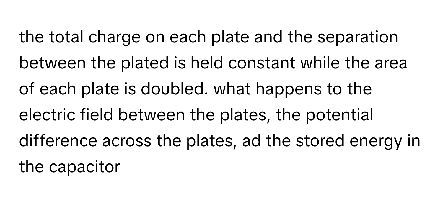 the total charge on each plate and the separation between the plated is held constant while the area of each plate is doubled. what happens to the electric field between the plates, the potential difference across the plates, ad the stored energy in the capacitor