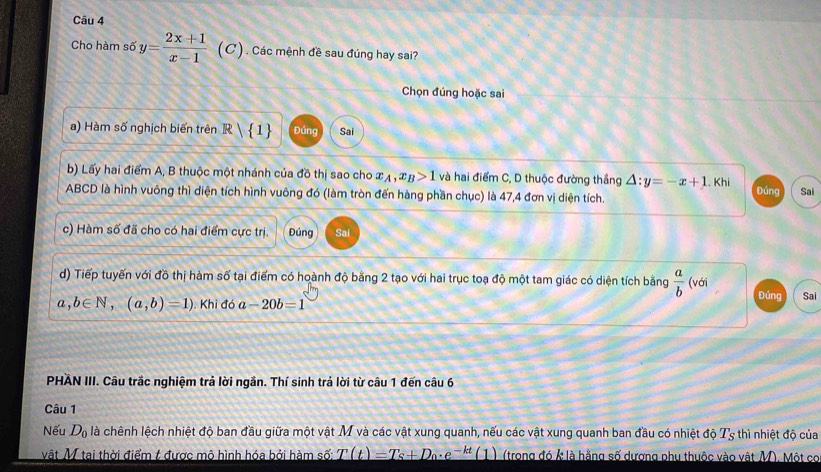 Cho hàm số y= (2x+1)/x-1  (C ) . Các mệnh đề sau đúng hay sai? 
Chọn đúng hoặc sai 
a) Hàm số nghịch biến trên R| 1 Đúng Sai 
b) Lấy hai điểm A, B thuộc một nhánh của đồ thị sao cho x_A, x_B>1 và hai điểm C, D thuộc đường thắng Delta :y=-x+1.Khi Đứng
ABCD là hình vuông thì diện tích hình vuông đó (làm tròn đến hàng phần chục) là 47, 4 đơn vị diện tích. Sai 
c) Hàm số đã cho có hai điểm cực trị. Đúng Sai 
d) Tiếp tuyến với đồ thị hàm số tại điểm có hoành độ bằng 2 tạo với hai trục toạ độ một tam giác có diện tích bằng  a/b  (với Đúng
a,b∈ N, (a,b)=1). Khi đó a-20b=1 Sai 
PHAN III. Câu trắc nghiệm trả lời ngần. Thí sinh trả lời từ câu 1 đến câu 6 
Câu 1 
Nếu D_0 là chênh lệch nhiệt độ ban đầu giữa một vật M và các vật xung quanh, nếu các vật xung quanh ban đầu có nhiệt độ T_s thì nhiệt độ của 
vật M tại thời điểm t được mô hình hóa bởi hàm số: T(t)=T_S+D_0· e^(-kt)(1) (trong đó k là hằng số dương phụ thuộc vào vật M). Một cơ