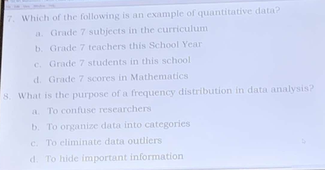 Which of the following is an example of quantitative data?
a. Grade 7 subjects in the curriculum
b. Grade 7 teachers this School Year
c. Grade 7 students in this school
d. Grade 7 scores in Mathematics
8. What is the purpose of a frequency distribution in data analysis?
a. To confuse researchers
b. To organize data into categories
c. To eliminate data outliers
d. To hide important information