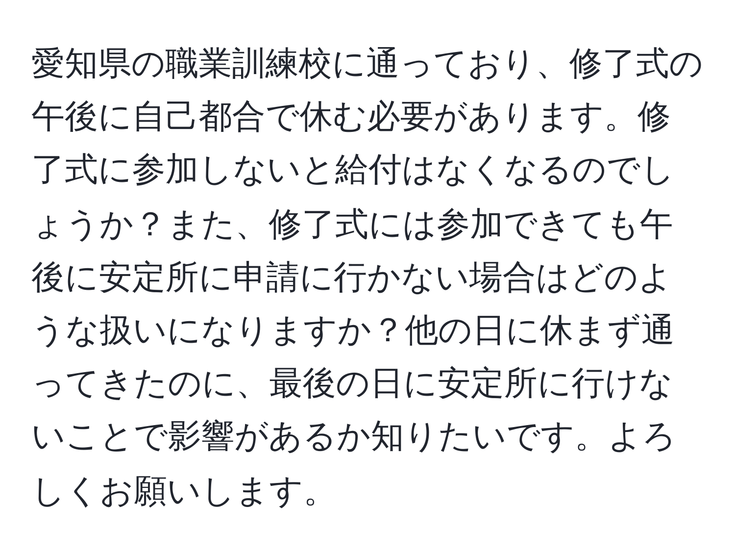 愛知県の職業訓練校に通っており、修了式の午後に自己都合で休む必要があります。修了式に参加しないと給付はなくなるのでしょうか？また、修了式には参加できても午後に安定所に申請に行かない場合はどのような扱いになりますか？他の日に休まず通ってきたのに、最後の日に安定所に行けないことで影響があるか知りたいです。よろしくお願いします。