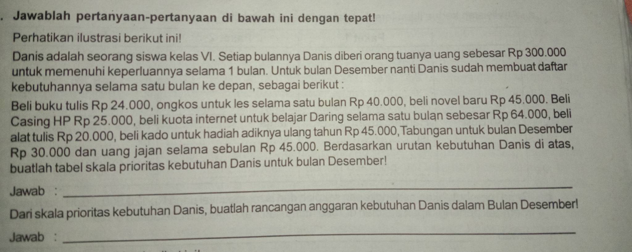 Jawablah pertanyaan-pertanyaan di bawah ini dengan tepat! 
Perhatikan ilustrasi berikut ini! 
Danis adalah seorang siswa kelas VI. Setiap bulannya Danis diberi orang tuanya uang sebesar Rp 300.000
untuk memenuhi keperluannya selama 1 bulan. Untuk bulan Desember nanti Danis sudah membuat daftar 
kebutuhannya selama satu bulan ke depan, sebagai berikut : 
Beli buku tulis Rp 24.000, ongkos untuk les selama satu bulan Rp 40.000, beli novel baru Rp 45.000. Beli 
Casing HP Rp 25.000, beli kuota internet untuk belajar Daring selama satu bulan sebesar Rp 64.000, beli 
alat tulis Rp 20.000, beli kado untuk hadiah adiknya ulang tahun Rp 45.000,Tabungan untuk bulan Desember
Rp 30.000 dan uang jajan selama sebulan Rp 45.000. Berdasarkan urutan kebutuhan Danis di atas, 
buatlah tabel skala prioritas kebutuhan Danis untuk bulan Desember! 
Jawab : 
_ 
Dari skala prioritas kebutuhan Danis, buatlah rancangan anggaran kebutuhan Danis dalam Bulan Desember! 
Jawab : 
_