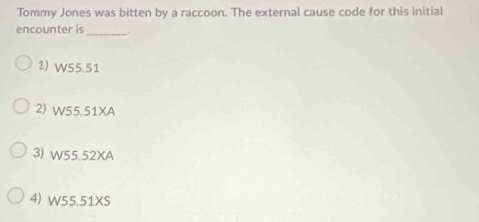 Tommy Jones was bitten by a raccoon. The external cause code for this initial
encounter is _.
1) W55.51
2) W55.51XA
3) W55.52XA
4) W55.51XS