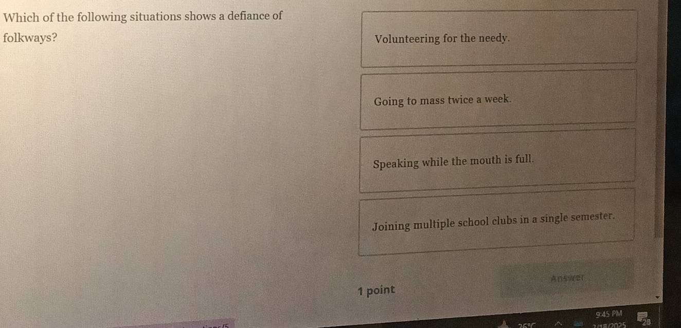 Which of the following situations shows a defiance of
folkways? Volunteering for the needy.
Going to mass twice a week.
Speaking while the mouth is full.
Joining multiple school clubs in a single semester.
Ans/(21
1 point
9:45 PM