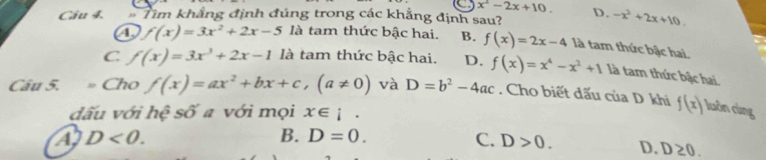 x^2-2x+10. 
Câu 4. Tìm khẳng định đúng trong các khẳng định sau? D. -x^2+2x+10.
a f(x)=3x^2+2x-5 là tam thức bậc hai. B. f(x)=2x-4 là tam thức bậc hai.
C f(x)=3x^3+2x-1 là tam thức bậc hai. D. f(x)=x^4-x^2+1 là tam thức bậc hai.
Câu 5. Cho f(x)=ax^2+bx+c, (a!= 0) và D=b^2-4ac. Cho biết đấu của D khi f(x) luàn cùng
đấu với hệ số a với mọi x∈ i.
D<0</tex>.
B. D=0.
C. D>0. D. D≥ 0.