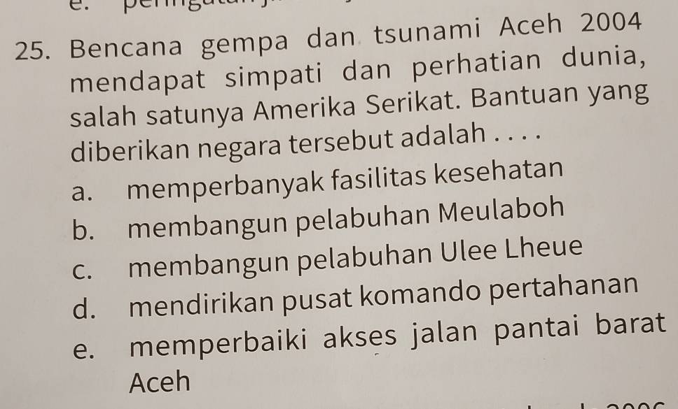 pen
25. Bencana gempa dan tsunami Aceh 2004
mendapat simpati dan perhatian dunia,
salah satunya Amerika Serikat. Bantuan yang
diberikan negara tersebut adalah . . . .
a. memperbanyak fasilitas kesehatan
b. membangun pelabuhan Meulaboh
c. membangun pelabuhan Ulee Lheue
d. mendirikan pusat komando pertahanan
e. memperbaiki akses jalan pantai barat
Aceh