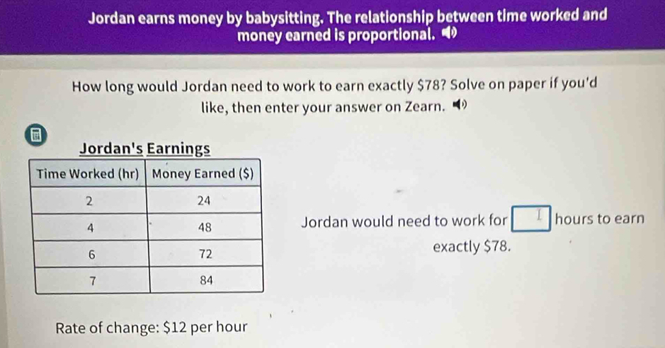 Jordan earns money by babysitting. The relationship between time worked and 
money earned is proportional. 
How long would Jordan need to work to earn exactly $78? Solve on paper if you'd 
like, then enter your answer on Zearn. 
Jordan would need to work for hours to earn 
exactly $78. 
Rate of change: $12 per hour