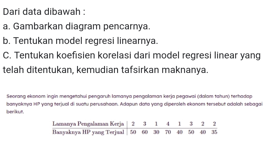 Dari data dibawah : 
a. Gambarkan diagram pencarnya. 
b. Tentukan model regresi linearnya. 
C. Tentukan koefisien korelasi dari model regresi linear yang 
telah ditentukan, kemudian tafsirkan maknanya. 
Seorang ekonom ingin mengetahui pengaruh lamanya pengalaman kerja pegawai (dalam tahun) terhadap 
banyaknya HP yang terjual di suatu perusahaan. Adapun data yang diperoleh ekonom tersebut adalah sebagai 
berikut.