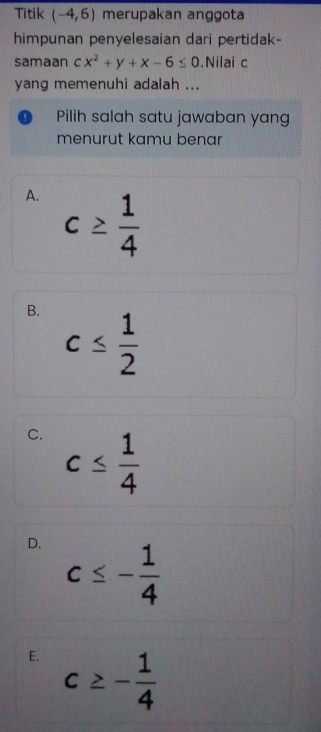 Titik (-4,6) merupakan anggota
himpunan penyelesaian dari pertidak-
samaan cx^2+y+x-6≤ 0.Nilai c
yang memenuhi adalah ...
Pilih salah satu jawaban yang
menurut kamu benar
A. c≥  1/4 
B. c≤  1/2 
C. c≤  1/4 
D. c≤ - 1/4 
E. c≥ - 1/4 