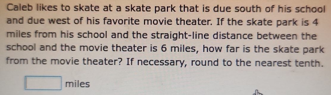 Caleb likes to skate at a skate park that is due south of his school 
and due west of his favorite movie theater. If the skate park is 4
miles from his school and the straight-line distance between the 
school and the movie theater is 6 miles, how far is the skate park 
from the movie theater? If necessary, round to the nearest tenth.
□ miles