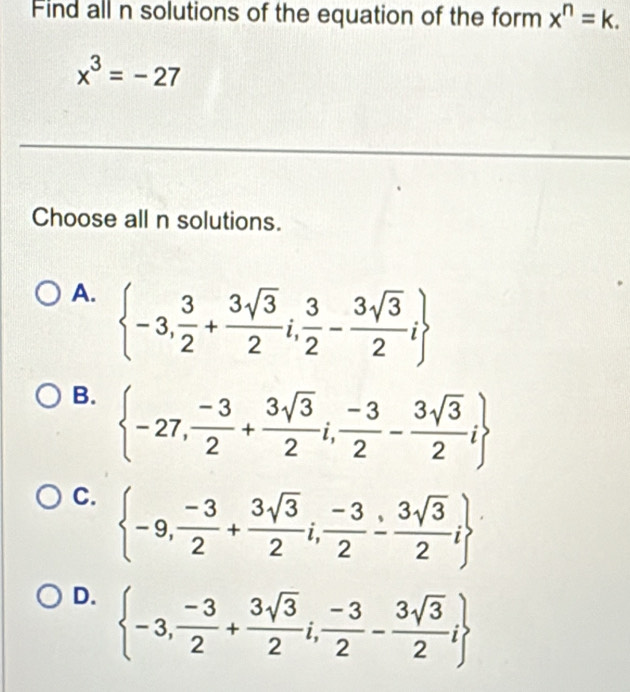 Find all n solutions of the equation of the form x^n=k.
x^3=-27
Choose all n solutions.
A.  -3, 3/2 + 3sqrt(3)/2 i, 3/2 - 3sqrt(3)/2 i
B.  -27, (-3)/2 + 3sqrt(3)/2 i, (-3)/2 - 3sqrt(3)/2 i
C.  -9, (-3)/2 + 3sqrt(3)/2 i, (-3)/2 - 3sqrt(3)/2 i
D.  -3, (-3)/2 + 3sqrt(3)/2 i, (-3)/2 - 3sqrt(3)/2 i